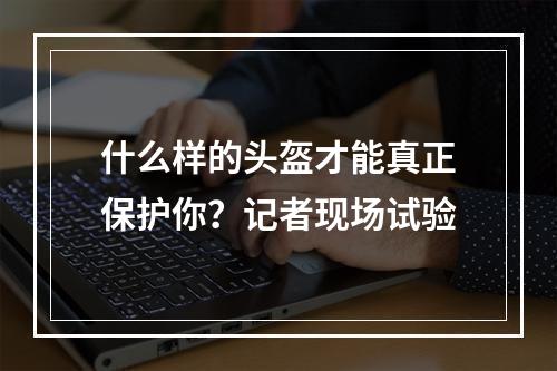 什么样的头盔才能真正保护你？记者现场试验