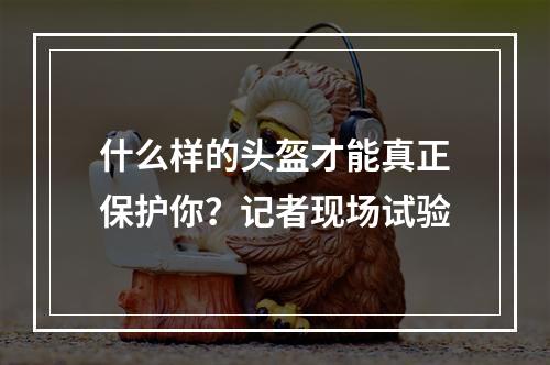 什么样的头盔才能真正保护你？记者现场试验