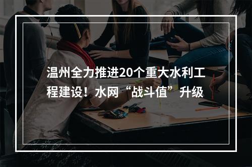 温州全力推进20个重大水利工程建设！水网“战斗值”升级