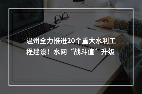 温州全力推进20个重大水利工程建设！水网“战斗值”升级