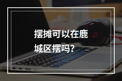 摆摊可以在鹿城区摆吗？