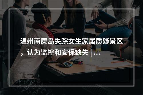 温州南麂岛失踪女生家属质疑景区，认为监控和安保缺失 | 三年前也发生过类似悲剧