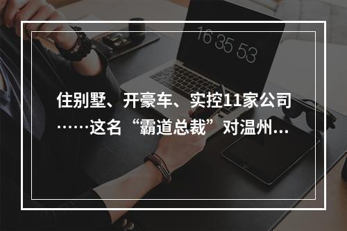 住别墅、开豪车、实控11家公司……这名“霸道总裁”对温州商人下手后现形了 ...