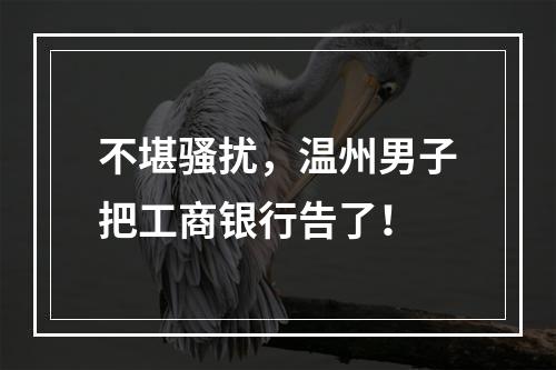 不堪骚扰，温州男子把工商银行告了！