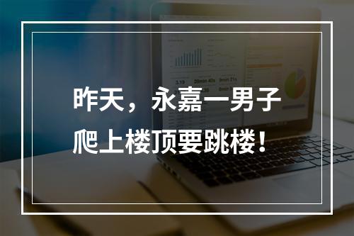 昨天，永嘉一男子爬上楼顶要跳楼！