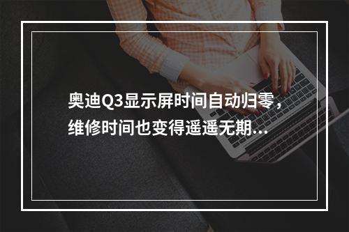 奥迪Q3显示屏时间自动归零，维修时间也变得遥遥无期...