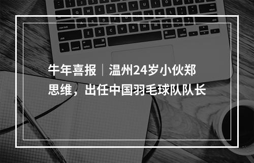 牛年喜报│温州24岁小伙郑思维，出任中国羽毛球队队长