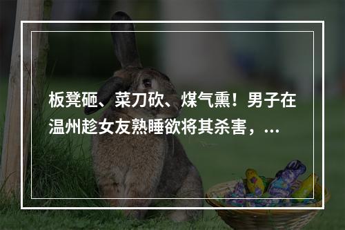 板凳砸、菜刀砍、煤气熏！男子在温州趁女友熟睡欲将其杀害，犯案原因曝光