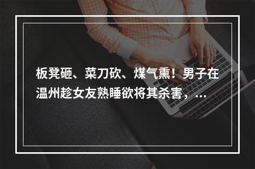 板凳砸、菜刀砍、煤气熏！男子在温州趁女友熟睡欲将其杀害，犯案原因曝光