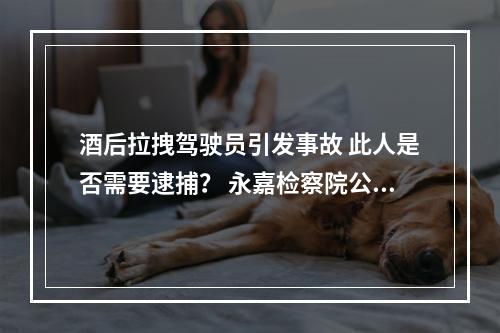 酒后拉拽驾驶员引发事故 此人是否需要逮捕？ 永嘉检察院公开听证听取意见，并作出决定