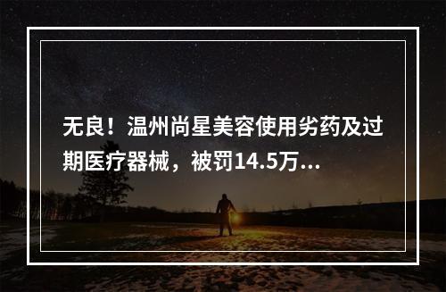 无良！温州尚星美容使用劣药及过期医疗器械，被罚14.5万元！