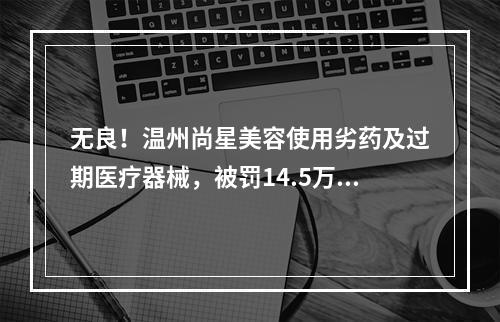 无良！温州尚星美容使用劣药及过期医疗器械，被罚14.5万元！