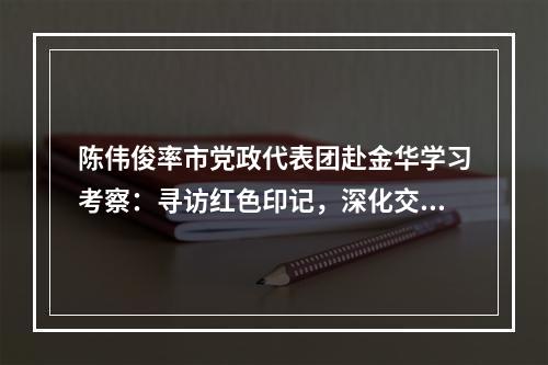陈伟俊率市党政代表团赴金华学习考察：寻访红色印记，深化交流合作