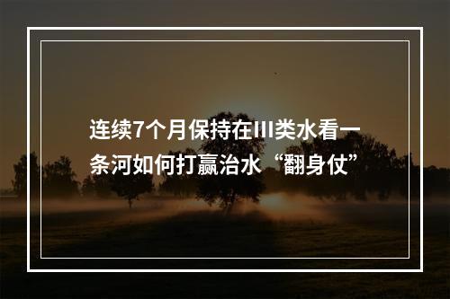 连续7个月保持在Ⅲ类水看一条河如何打赢治水“翻身仗”