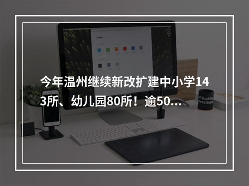 今年温州继续新改扩建中小学143所、幼儿园80所！逾5000个教室将装空调
