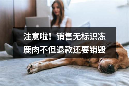 注意啦！销售无标识冻鹿肉不但退款还要销毁