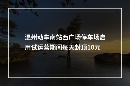 温州动车南站西广场停车场启用试运营期间每天封顶10元