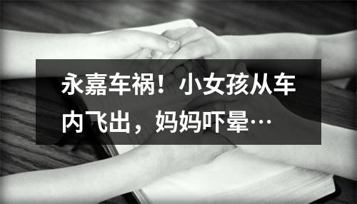 永嘉车祸！小女孩从车内飞出，妈妈吓晕…