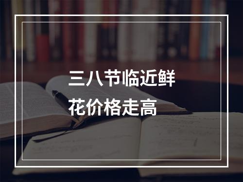 三八节临近鲜花价格走高