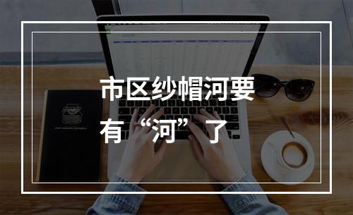 市区纱帽河要有“河”了