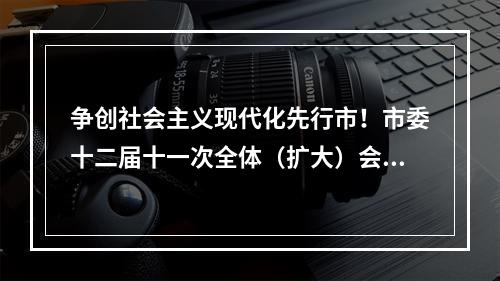 争创社会主义现代化先行市！市委十二届十一次全体（扩大）会议举行