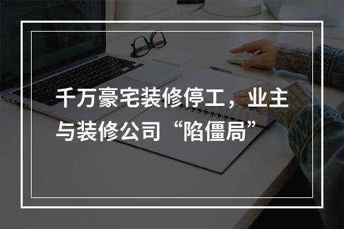 千万豪宅装修停工，业主与装修公司“陷僵局”
