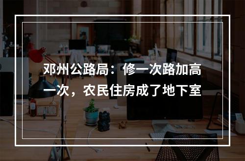 邓州公路局：修一次路加高一次，农民住房成了地下室