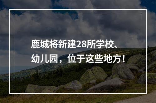 鹿城将新建28所学校、幼儿园，位于这些地方！