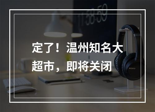 定了！温州知名大超市，即将关闭