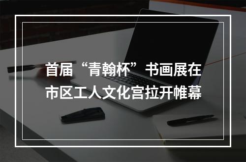 首届“青翰杯”书画展在市区工人文化宫拉开帷幕