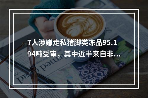 7人涉嫌走私猪脚类冻品95.194吨受审，其中近半来自非洲猪瘟疫区