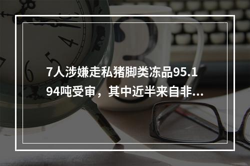 7人涉嫌走私猪脚类冻品95.194吨受审，其中近半来自非洲猪瘟疫区