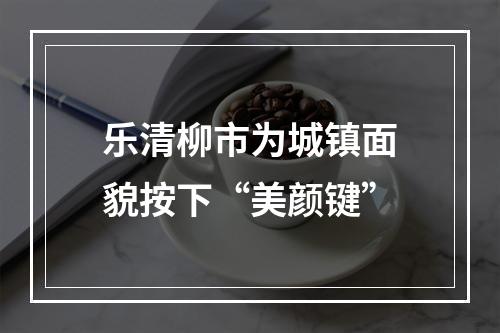 乐清柳市为城镇面貌按下“美颜键”