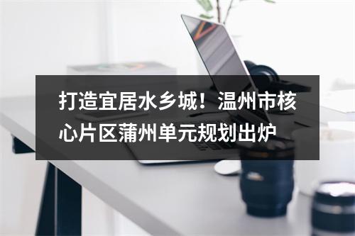 打造宜居水乡城！温州市核心片区蒲州单元规划出炉