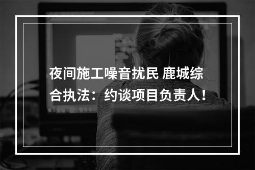 夜间施工噪音扰民 鹿城综合执法：约谈项目负责人！