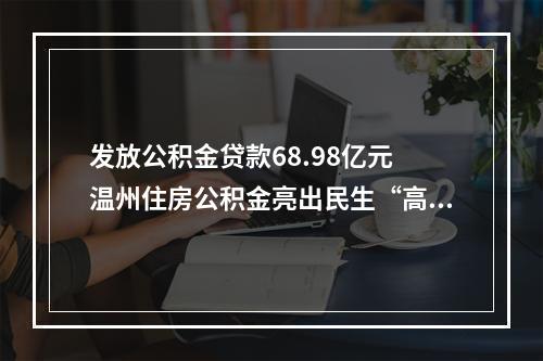 发放公积金贷款68.98亿元 温州住房公积金亮出民生“高分报表”