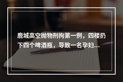 鹿城高空抛物刑拘第一例，四楼扔下四个啤酒瓶，导致一名孕妇受伤