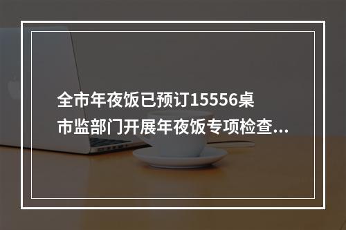 全市年夜饭已预订15556桌 市监部门开展年夜饭专项检查，检查餐饮单位1145家