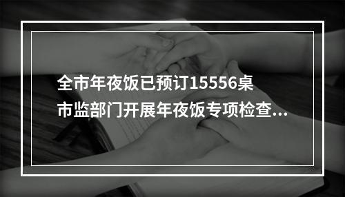 全市年夜饭已预订15556桌 市监部门开展年夜饭专项检查，检查餐饮单位1145家