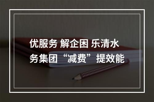 优服务 解企困 乐清水务集团“减费”提效能