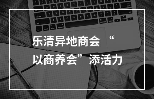 乐清异地商会 “以商养会”添活力