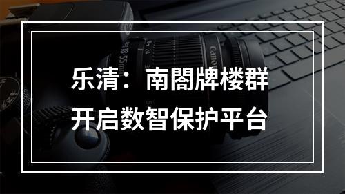 乐清：南閤牌楼群 开启数智保护平台