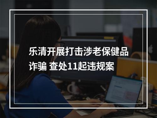 乐清开展打击涉老保健品诈骗 查处11起违规案
