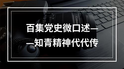 百集党史微口述——知青精神代代传