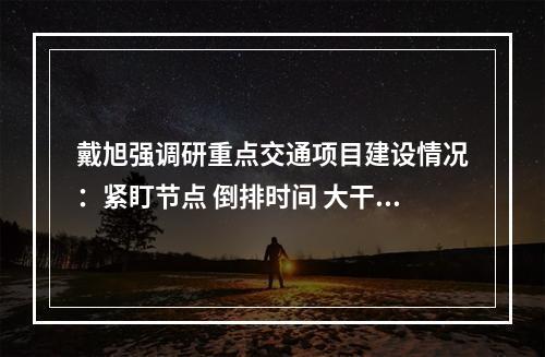 戴旭强调研重点交通项目建设情况：紧盯节点 倒排时间 大干快上 全力推动工程建设提速提质提效