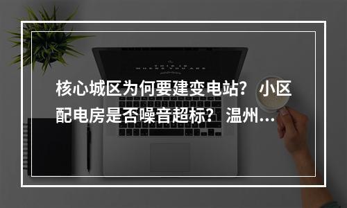 核心城区为何要建变电站？ 小区配电房是否噪音超标？ 温州电力局局长张彩友回应