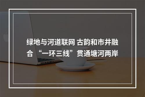 绿地与河道联网 古韵和市井融合 “一环三线”贯通塘河两岸