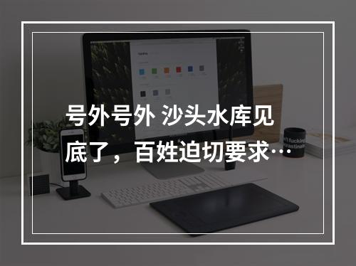 号外号外 沙头水库见底了，百姓迫切要求…
