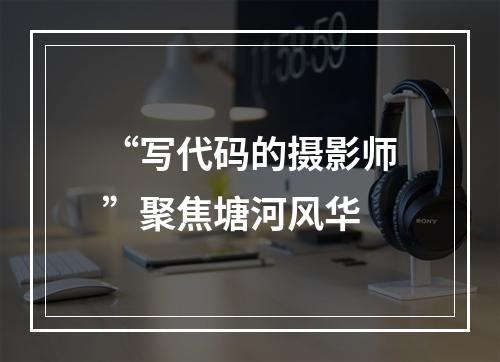 “写代码的摄影师”聚焦塘河风华