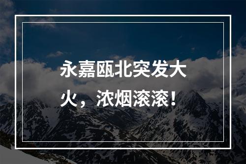 永嘉瓯北突发大火，浓烟滚滚！